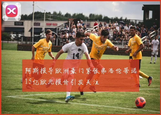 阿斯报导欧洲豪门紧张弗洛伦蒂诺15亿欧元报价引发关注
