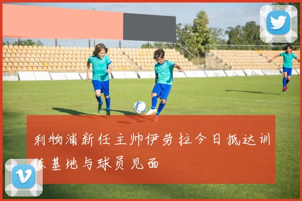 利物浦新任主帅伊劳拉今日抵达训练基地与球员见面