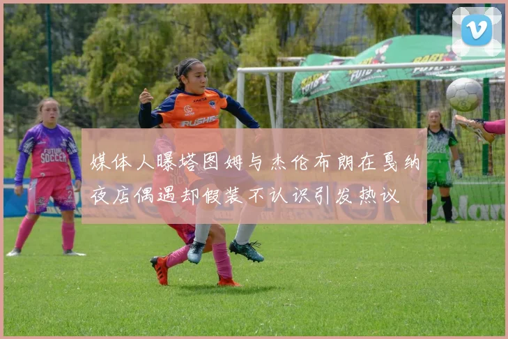 媒体人曝塔图姆与杰伦布朗在戛纳夜店偶遇却假装不认识引发热议