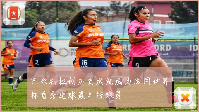 巴尔科拉创历史成就成为法国世界杯首秀进球最年轻球员