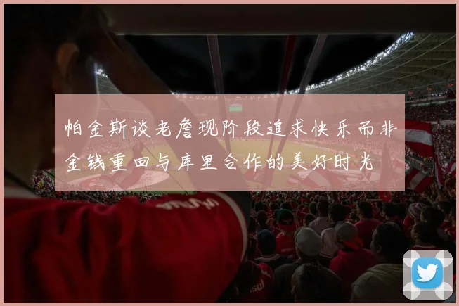 帕金斯谈老詹现阶段追求快乐而非金钱重回与库里合作的美好时光
