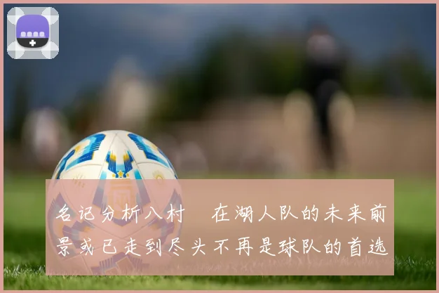 名记分析八村塁在湖人队的未来前景或已走到尽头不再是球队的首选目标