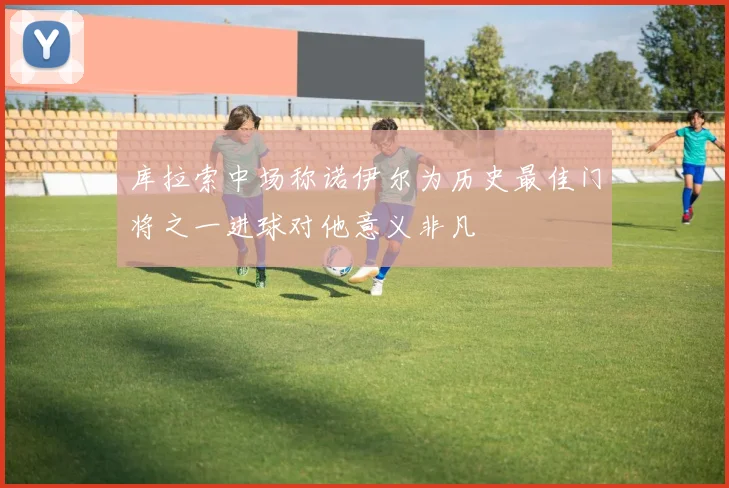 库拉索中场称诺伊尔为历史最佳门将之一进球对他意义非凡