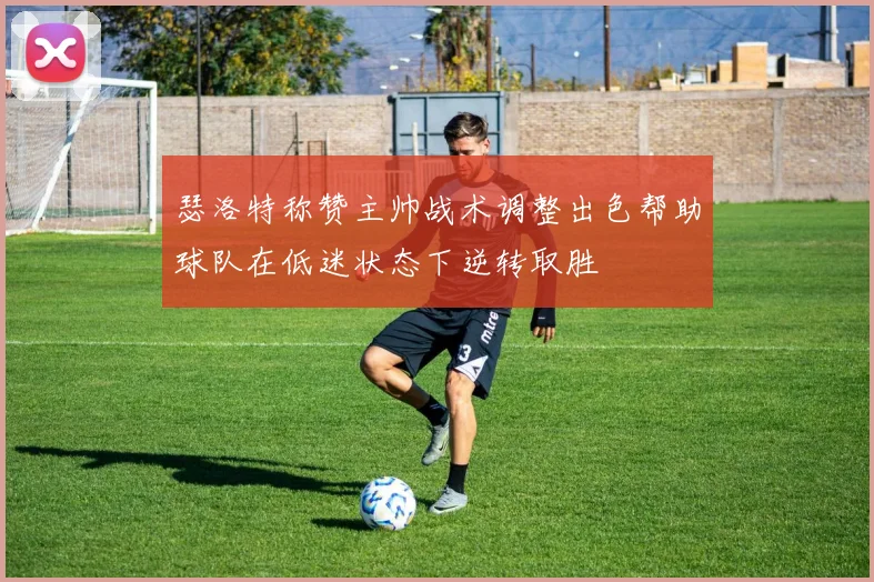 瑟洛特称赞主帅战术调整出色帮助球队在低迷状态下逆转取胜