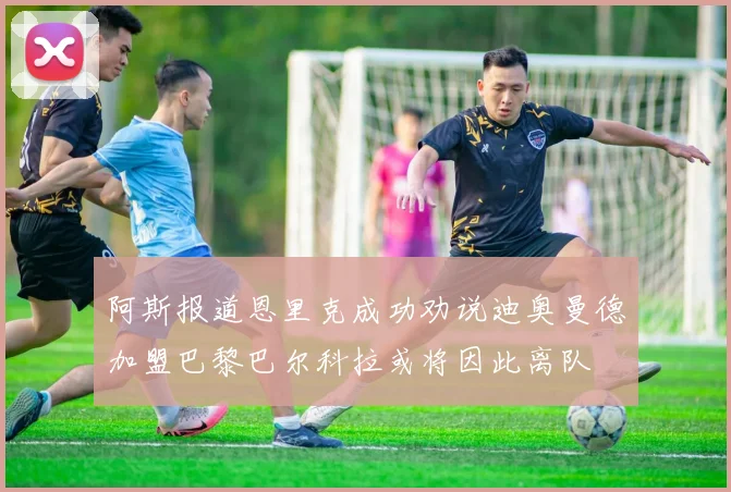阿斯报道恩里克成功劝说迪奥曼德加盟巴黎巴尔科拉或将因此离队