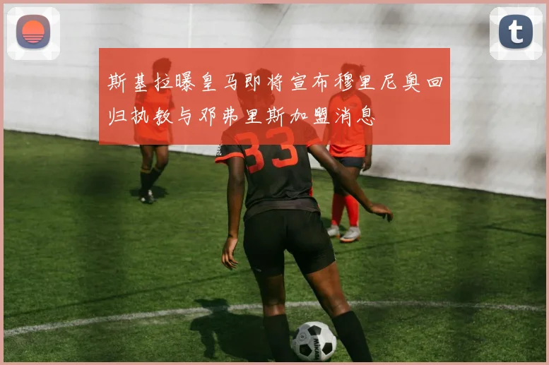斯基拉曝皇马即将宣布穆里尼奥回归执教与邓弗里斯加盟消息
