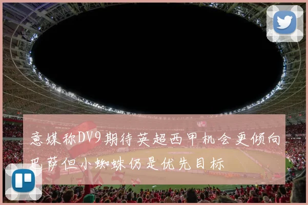 意媒称DV9期待英超西甲机会更倾向巴萨但小蜘蛛仍是优先目标