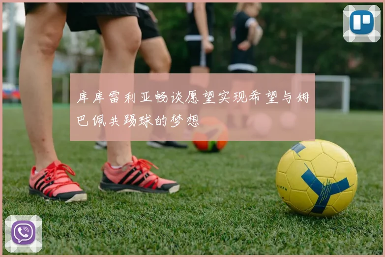 库库雷利亚畅谈愿望实现希望与姆巴佩共踢球的梦想