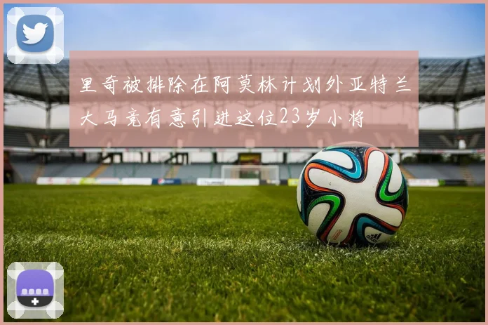 里奇被排除在阿莫林计划外亚特兰大马竞有意引进这位23岁小将