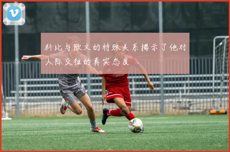 科比与欧文的特殊关系揭示了他对人际交往的真实态度