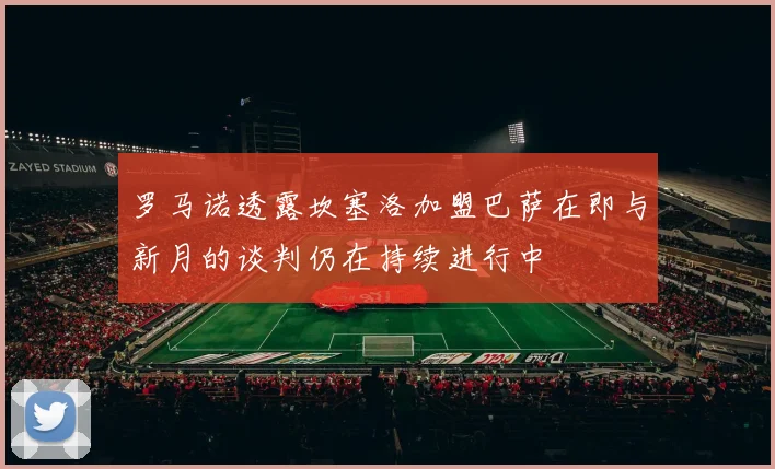 罗马诺透露坎塞洛加盟巴萨在即与新月的谈判仍在持续进行中